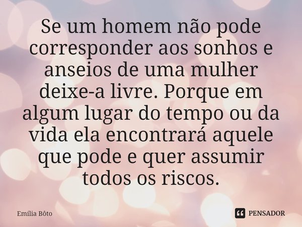 ⁠Se um homem não pode corresponder aos sonhos e anseios de uma mulher deixe-a livre. Porque em algum lugar do tempo ou da vida ela encontrará aquele que pode e ... Frase de Emília Bôto.