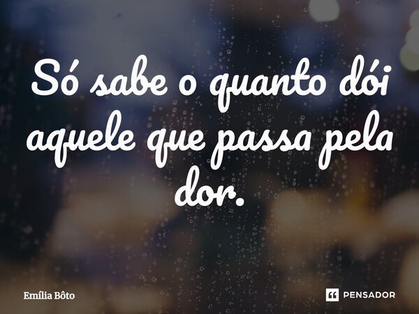 ⁠Só sabe o quanto dói aquele que passa pela dor.... Frase de Emília Bôto.