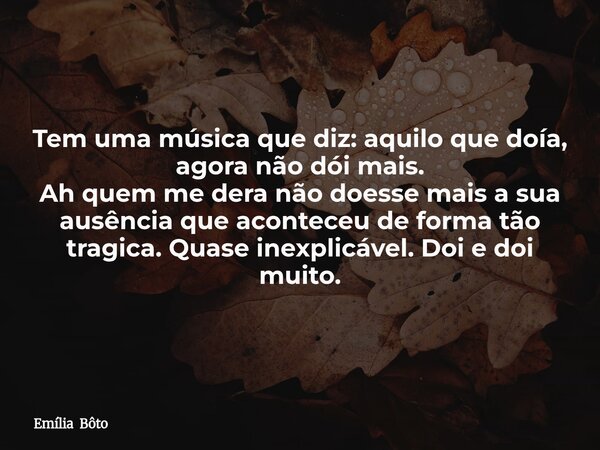 Tem uma música que diz: aquilo que doía, agora não dói mais. Ah quem me dera não doesse mais a sua ausência que aconteceu de forma tão tragica. Quase inexplicáv... Frase de Emília Bôto.