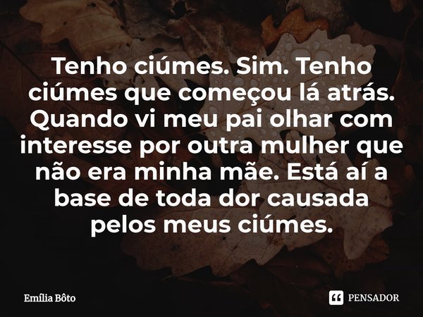 ⁠Tenho ciúmes. Sim. Tenho ciúmes que começou lá atrás. Quando vi meu pai olhar com interesse por outra mulher que não era minha mãe. Está aí a base de toda dor ... Frase de Emília Bôto.