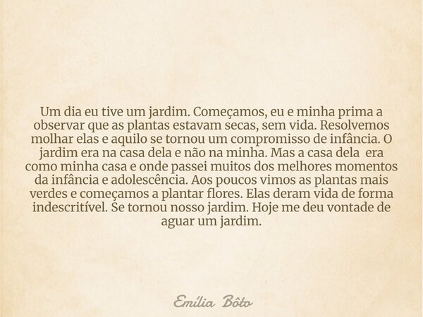 Um dia eu tive um jardim. Começamos, eu e minha prima a observar que as plantas estavam secas, sem vida. Resolvemos molhar elas e aquilo se tornou um compromiss... Frase de Emília Bôto.