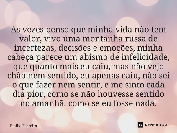 ⁠As vezes penso que minha vida não tem valor, vivo uma montanha russa de incertezas, decisões e emoções, minha cabeça parece um abismo de infelicidade, que quan... Frase de Emília Ferreira.