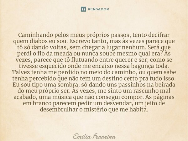 ⁠Caminhando pelos meus próprios passos, tento decifrar quem diabos eu sou. Escrevo tanto, mas às vezes parece que tô só dando voltas, sem chegar a lugar nenhum.... Frase de Emília Ferreira.