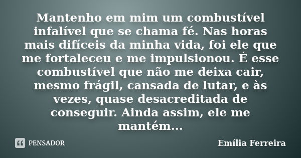 Mantenho em mim um combustível infalível que se chama fé. Nas horas mais difíceis da minha vida, foi ele que me fortaleceu e me impulsionou. É esse combustível ... Frase de Emília Ferreira.