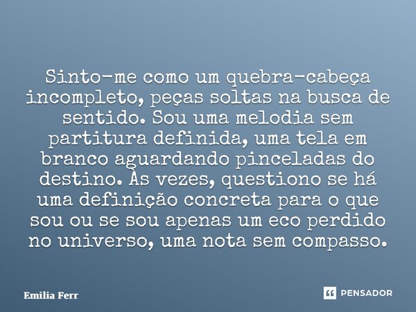 ⁠Sinto-me como um quebra-cabeça incompleto, peças soltas na busca de sentido. Sou uma melodia sem partitura definida, uma tela em branco aguardando pinceladas d... Frase de Emilia Ferreira.