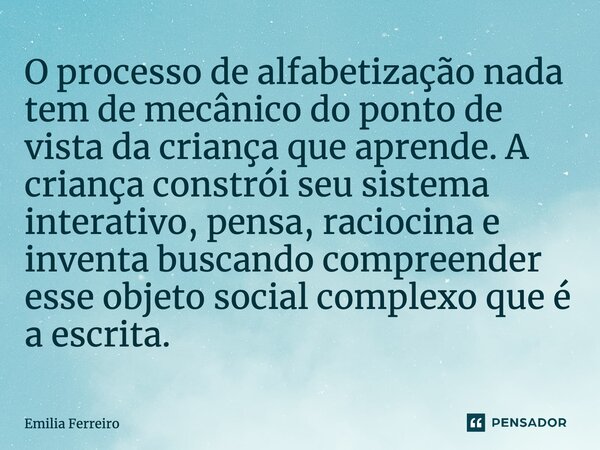 ⁠O processo de alfabetização nada tem de mecânico do ponto de vista da criança que aprende. A criança constrói seu sistema interativo, pensa, raciocina e invent... Frase de Emilia Ferreiro.