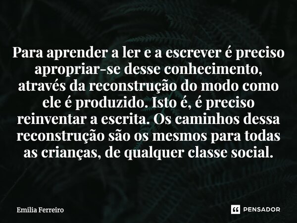 ⁠Para aprender a ler e a escrever é preciso apropriar-se desse conhecimento, através da reconstrução do modo como ele é produzido. Isto é, é preciso reinventar ... Frase de Emilia Ferreiro.