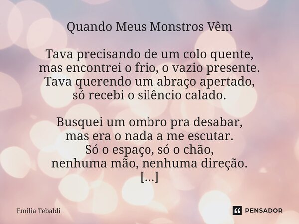 Quando Meus Monstros Vêm Tava precisando de um colo quente, mas encontrei o frio, o vazio presente. Tava querendo um abraço apertado, só recebi o silêncio cala... Frase de Emilia Tebaldi.