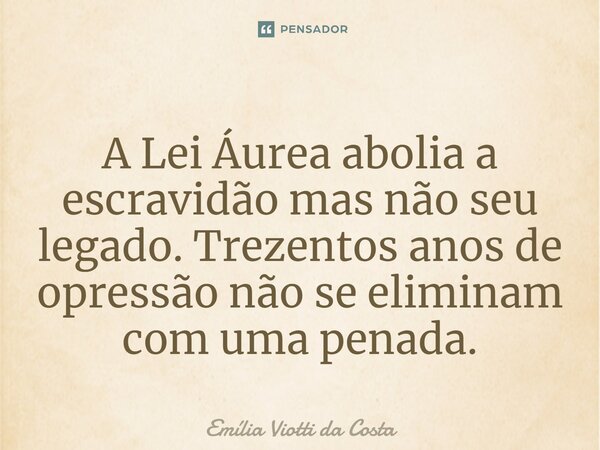 ⁠A Lei Áurea abolia a escravidão mas não seu legado. Trezentos anos de opressão não se eliminam com uma penada.... Frase de Emília Viotti da Costa.