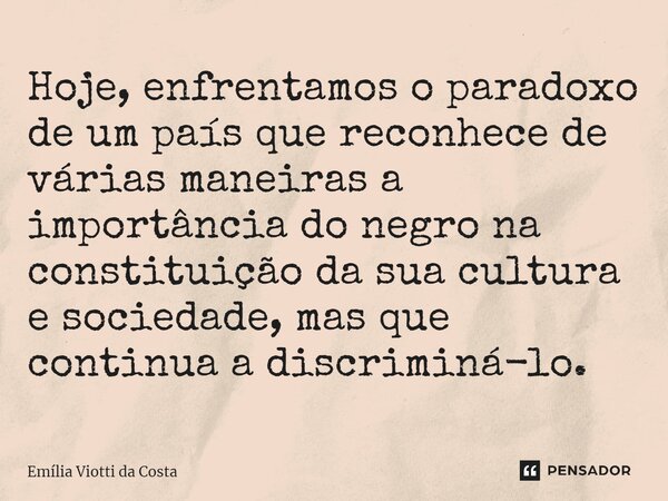 ⁠Hoje, enfrentamos o paradoxo de um país que reconhece de várias maneiras a importância do negro na constituição da sua cultura e sociedade, mas que continua a ... Frase de Emília Viotti da Costa.