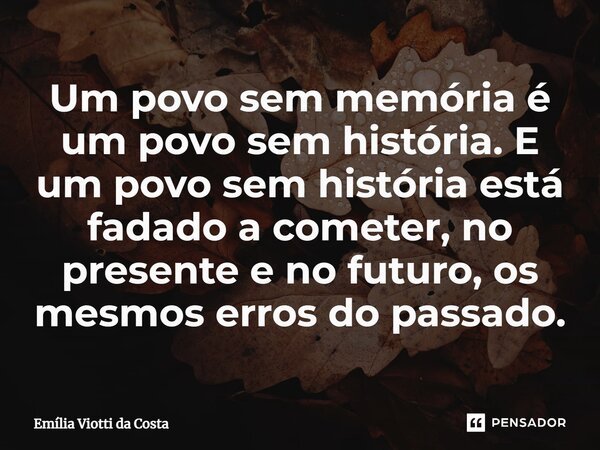 ⁠Um povo sem memória é um povo sem história. E um povo sem história está fadado a cometer, no presente e no futuro, os mesmos erros do passado.... Frase de Emília Viotti da Costa.