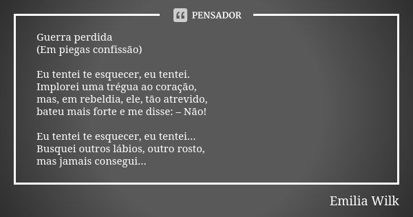 Guerra perdida (Em piegas confissão) Eu tentei te esquecer, eu tentei. Implorei uma trégua ao coração, mas, em rebeldia, ele, tão atrevido, bateu mais forte e m... Frase de Emilia Wilk.