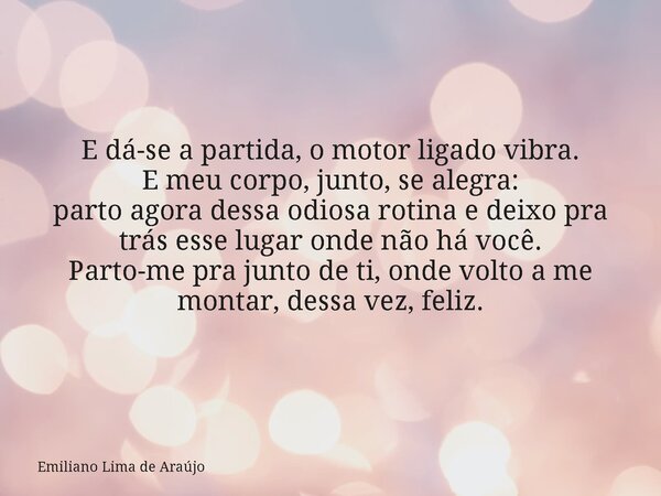 E dá-se a partida, o motor ligado vibra. E meu corpo, junto, se alegra: parto agora dessa odiosa rotina e deixo pra trás esse lugar onde não há você. Parto-me p... Frase de Emiliano Lima de Araújo.