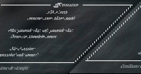 Ela é arte, mesmo sem fazer nada. Mas quando faz, ah, quando faz. Torna-se também amor. Ela é assim: impossível não amar!... Frase de Emiliano Lima de Araújo.