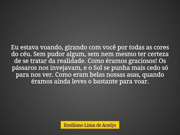 Eu estava voando, girando com você por todas as cores do céu. Sem pudor algum, sem nem mesmo ter certeza de se tratar da realidade. Como éramos graciosos! Os pá... Frase de Emiliano Lima de Araújo.
