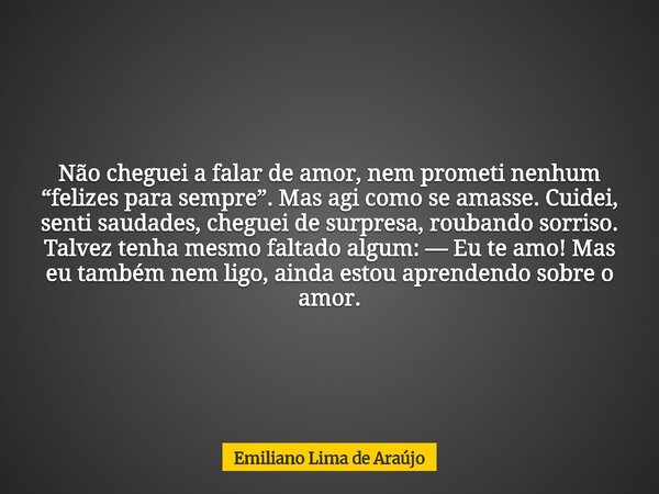 Não cheguei a falar de amor, nem prometi nenhum “felizes para sempre”. Mas agi como se amasse. Cuidei, senti saudades, cheguei de surpresa, roubando sorriso. Ta... Frase de Emiliano Lima de Araújo.