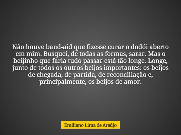 Não houve band-aid que fizesse curar o dodói aberto em mim. Busquei, de todas as formas, sarar. Mas o beijinho que faria tudo passar está tão longe. Longe, junt... Frase de Emiliano Lima de Araújo.