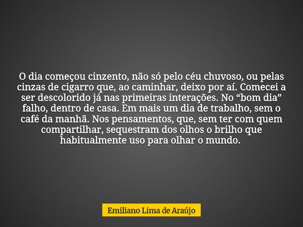 O dia começou cinzento, não só pelo céu chuvoso, ou pelas cinzas de cigarro que, ao caminhar, deixo por aí. Comecei a ser descolorido já nas primeiras interaçõe... Frase de Emiliano Lima de Araújo.