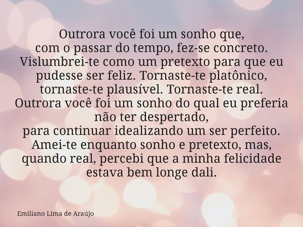 Outrora você foi um sonho que, com o passar do tempo, fez-se concreto. Vislumbrei-te como um pretexto para que eu pudesse ser feliz. Tornaste-te platônico, torn... Frase de Emiliano Lima de Araújo.