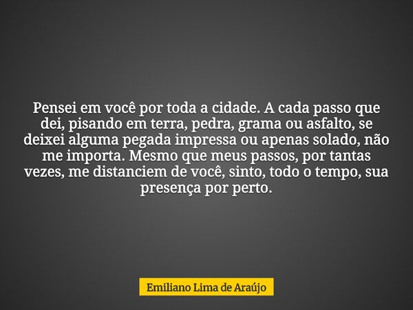 Pensei em você por toda a cidade. A cada passo que dei, pisando em terra, pedra, grama ou asfalto, se deixei alguma pegada impressa ou apenas solado, não me imp... Frase de Emiliano Lima de Araújo.