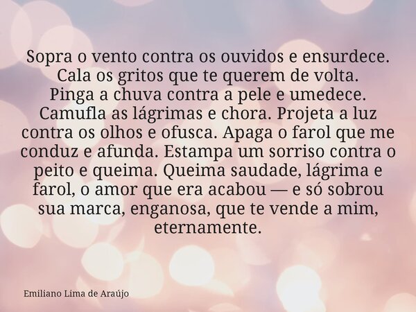 Sopra o vento contra os ouvidos e ensurdece. Cala os gritos que te querem de volta. Pinga a chuva contra a pele e umedece. Camufla as lágrimas e chora. Projeta ... Frase de Emiliano Lima de Araújo.