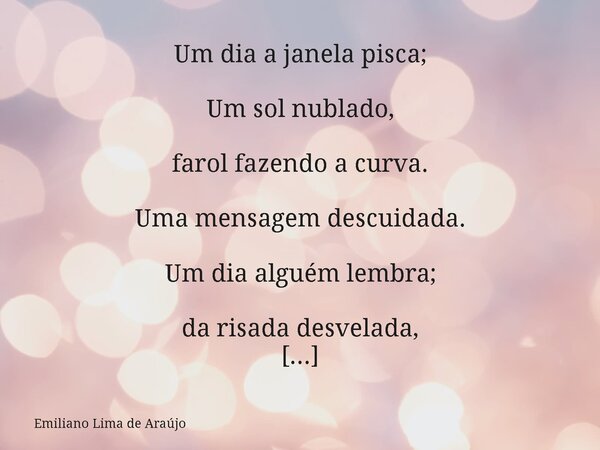 Um dia a janela pisca; Um sol nublado, farol fazendo a curva. Uma mensagem descuidada. Um dia alguém lembra; da risada desvelada, do abraço que encaixa no vazio... Frase de Emiliano Lima de Araújo.