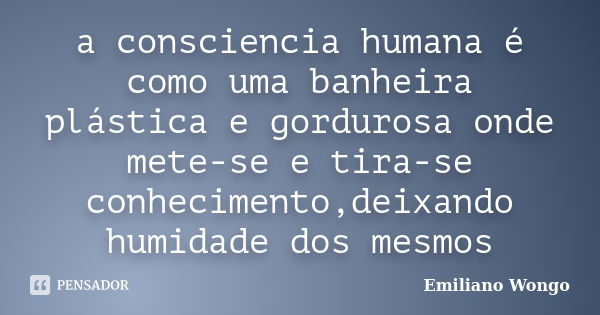 a consciencia humana é como uma banheira plástica e gordurosa onde mete-se e tira-se conhecimento,deixando humidade dos mesmos... Frase de Emiliano Wongo.