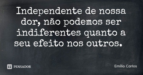 Independente de nossa dor, não podemos ser indiferentes quanto a seu efeito nos outros.... Frase de Emílio Carlos.