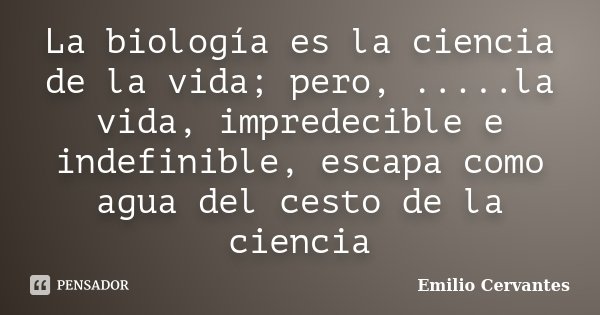 La biología es la ciencia de la vida; pero, .....la vida, impredecible e indefinible, escapa como agua del cesto de la ciencia... Frase de Emilio Cervantes.