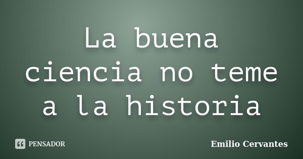 La buena ciencia no teme a la historia... Frase de Emilio Cervantes.