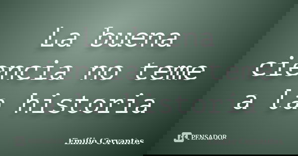 La buena ciencia no teme a la historia... Frase de Emilio Cervantes.