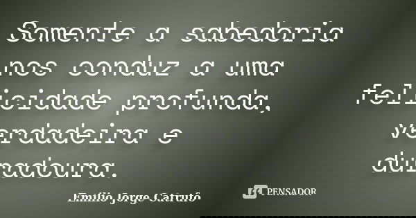 Somente a sabedoria nos conduz a uma felicidade profunda, verdadeira e duradoura.... Frase de Emilio Jorge Catrufo.