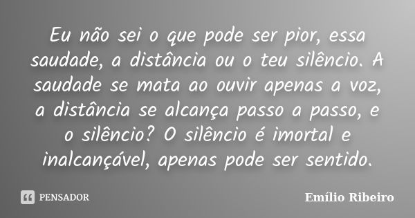 Eu não sei o que pode ser pior, essa saudade, a distância ou o teu silêncio. A saudade se mata ao ouvir apenas a voz, a distância se alcança passo a passo, e o ... Frase de Emílio Ribeiro.