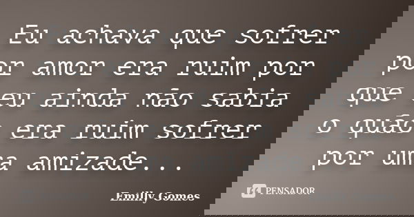 Eu achava que sofrer por amor era ruim por que eu ainda não sabia o quão era ruim sofrer por uma amizade...... Frase de Emilly Gomes.