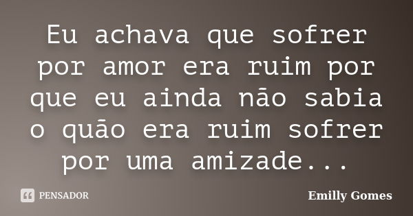 Eu achava que sofrer por amor era ruim por que eu ainda não sabia o quão era ruim sofrer por uma amizade...... Frase de Emilly Gomes.