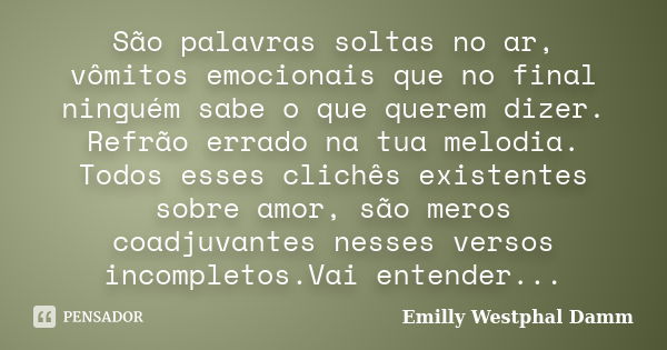 São palavras soltas no ar, vômitos emocionais que no final ninguém sabe o que querem dizer. Refrão errado na tua melodia. Todos esses clichês existentes sobre a... Frase de Emilly Westphal Damm.