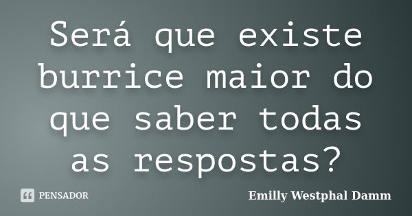 Será que existe burrice maior do que saber todas as respostas?... Frase de Emilly Westphal Damm.