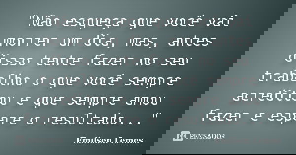 "Não esqueça que você vai morrer um dia, mas, antes disso tente fazer no seu trabalho o que você sempre acreditou e que sempre amou fazer e espere o result... Frase de emilsen lemes.