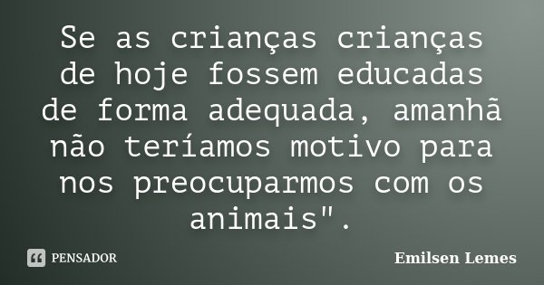 Se as crianças crianças de hoje fossem educadas de forma adequada, amanhã não teríamos motivo para nos preocuparmos com os animais".... Frase de Emilsen Lemes.