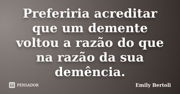 Preferiria acreditar que um demente voltou a razão do que na razão da sua demência.... Frase de Emily Bertoli.