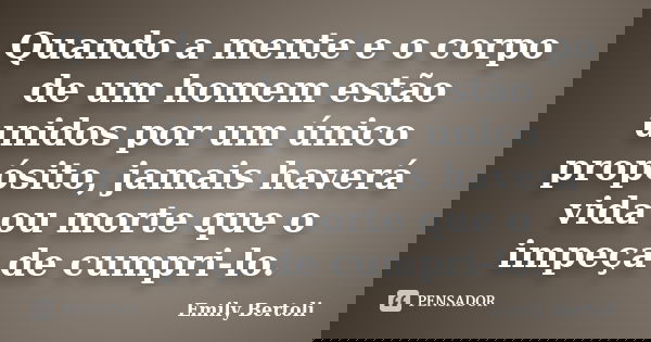 Quando a mente e o corpo de um homem estão unidos por um único propósito, jamais haverá vida ou morte que o impeça de cumpri-lo.... Frase de Emily Bertoli.