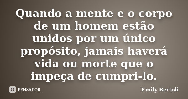 Quando a mente e o corpo de um homem estão unidos por um único propósito, jamais haverá vida ou morte que o impeça de cumpri-lo.... Frase de Emily Bertoli.