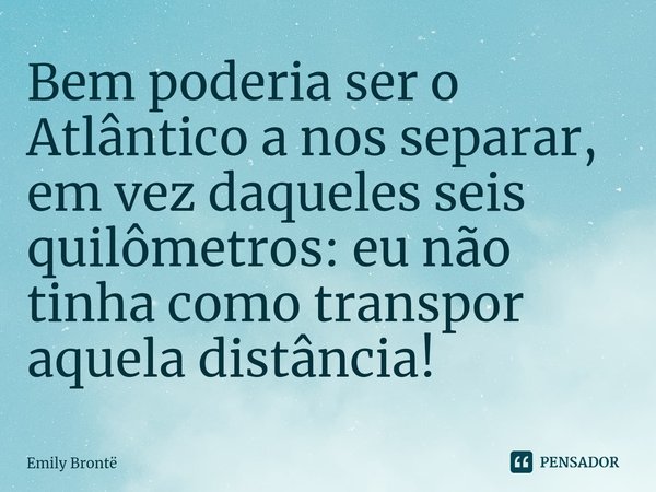 ⁠Bem poderia ser o Atlântico a nos separar, em vez daqueles seis quilômetros: eu não tinha como transpor aquela distância!... Frase de Emily Brontë.