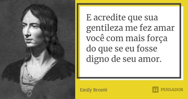 E acredite que sua gentileza me fez amar você com mais força do que se eu fosse digno de seu amor.... Frase de Emily Brontë.