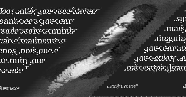 Isso, aliás, que você talvez suponha ser o que tem mais poder sobre a minha imaginação é realmente o que tem menos, pois que é que existe, ante mim, que não est... Frase de Emily Brontë.