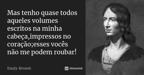 Mas tenho quase todos aqueles volumes escritos na minha cabeça,impressos no coração;esses vocês não me podem roubar!... Frase de Emily Brontë.