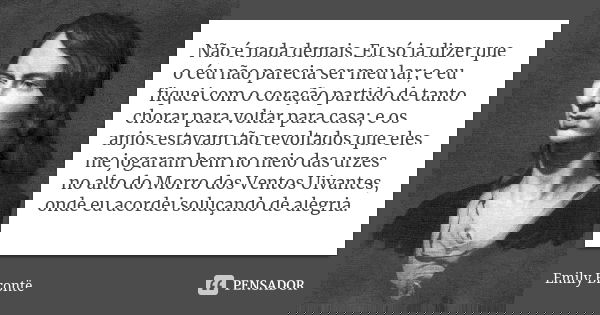 Não é nada demais. Eu só ia dizer que o céu não parecia ser meu lar; e eu fiquei com o coração partido de tanto chorar para voltar para casa; e os anjos estavam... Frase de Emily Brontë.