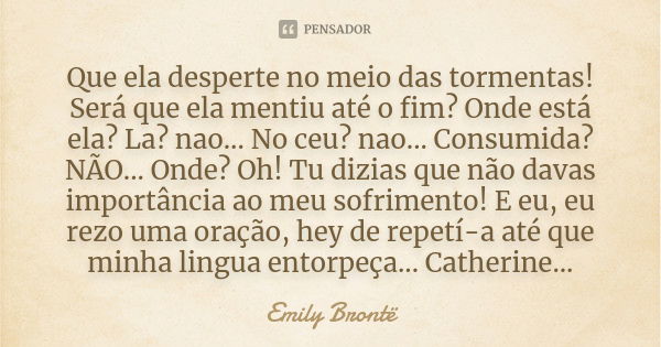 Que ela desperte no meio das tormentas! Será que ela mentiu até o fim? Onde está ela? La? nao... No ceu? nao... Consumida? NÃO... Onde? Oh! Tu dizias que não da... Frase de Emily Brontë.