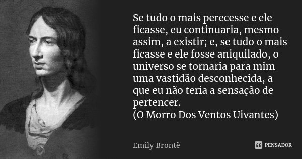 Se tudo o mais perecesse e ele ficasse, eu continuaria, mesmo assim, a existir; e, se tudo o mais ficasse e ele fosse aniquilado, o universo se tornaria para mi... Frase de Emily Brontë.