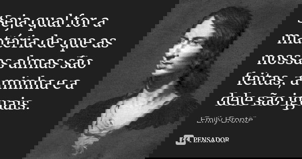 Seja qual for a matéria de que as nossas almas são feitas, a minha e a dele são iguais.... Frase de Emily Brontë.